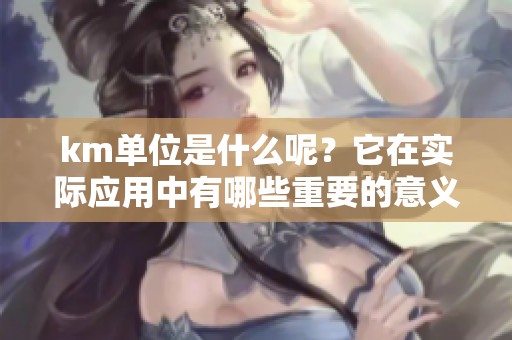 km单位是什么呢？它在实际应用中有哪些重要的意义和作用呢