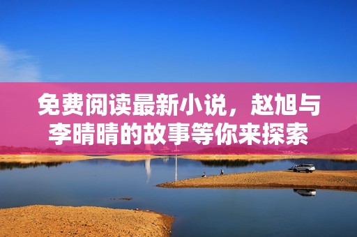 免费阅读最新小说，赵旭与李晴晴的故事等你来探索