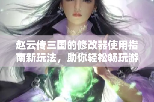 赵云传三国的修改器使用指南新玩法，助你轻松畅玩游戏体验