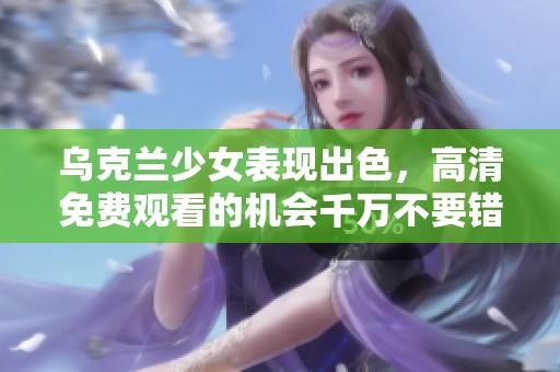 乌克兰少女表现出色，高清免费观看的机会千万不要错过