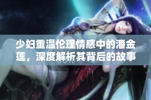 少妇重温伦理情感中的潘金莲，深度解析其背后的故事与意义