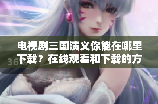 电视剧三国演义你能在哪里下载？在线观看和下载的方式解析