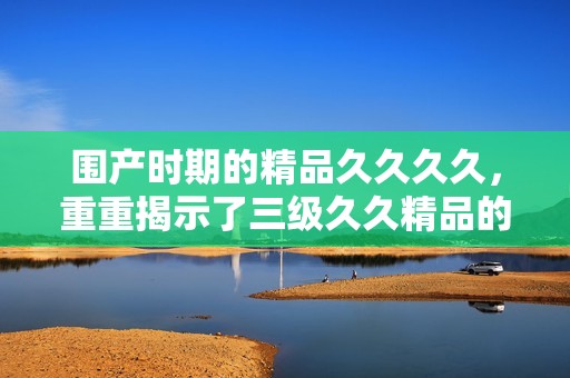 围产时期的精品****，重重揭示了三级**精品的深刻意义与影响。