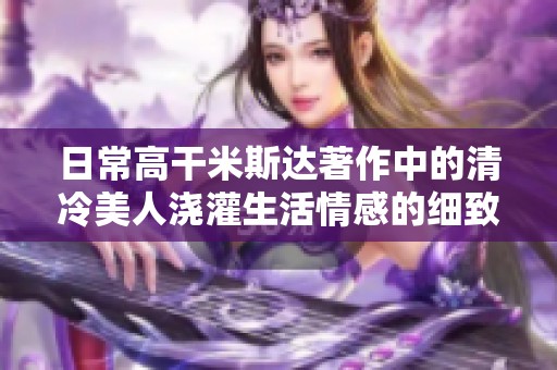 日常高干米斯达著作中的清冷美人浇灌生活情感的细致描绘