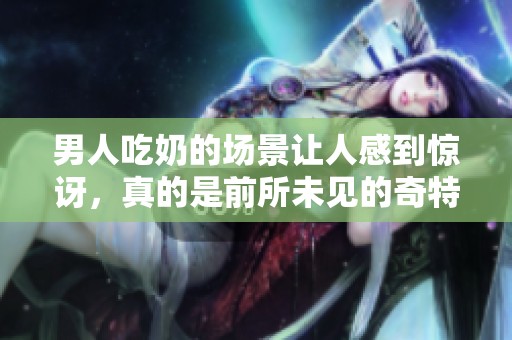 男人吃奶的场景让人感到惊讶，真的是前所未见的奇特体验