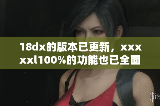 18dx的版本已更新，xxxxxl100%的功能也已全面提升