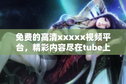 免费的高清xxxxx视频平台，精彩内容尽在tube上等你来发现
