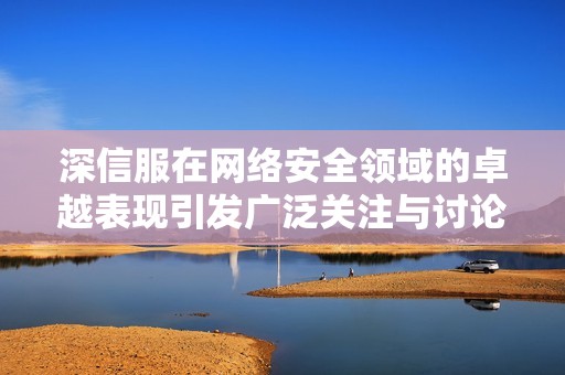 深信服在网络安全领域的卓越表现引发广泛关注与讨论