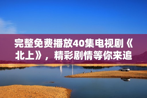 完整免费播放40集电视剧《北上》，精彩剧情等你来追看！