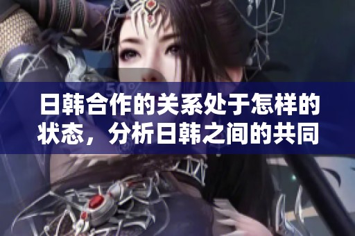 日韩合作的关系处于怎样的状态，分析日韩之间的共同发展与挑战