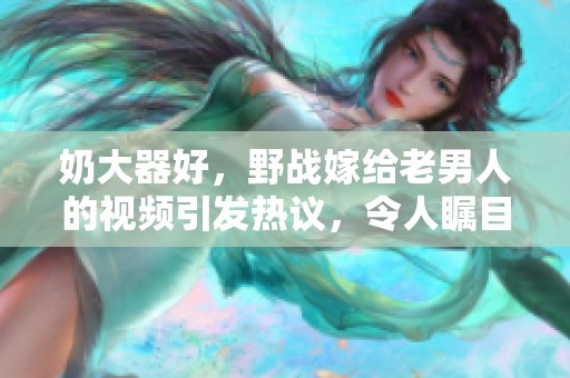 奶大器好，野战嫁给老男人的视频引发热议，令人瞩目不已