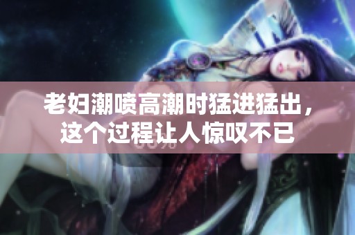 老妇潮喷高潮时猛进猛出，这个过程让人惊叹不已