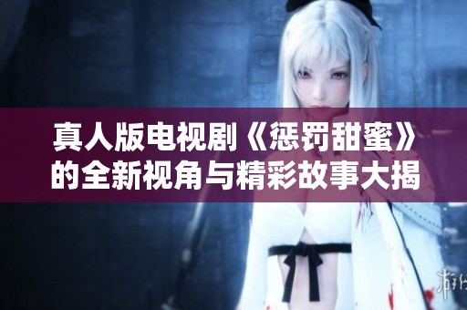 真人版电视剧《惩罚甜蜜》的全新视角与精彩故事大揭秘