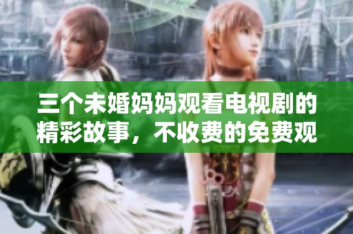 三个未婚妈妈观看电视剧的精彩故事，不收费的免费观看体验让人惊喜