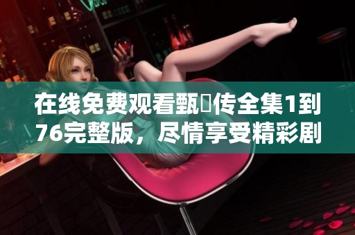 在线免费观看甄嬛传全集1到76完整版，尽情享受精彩剧情！