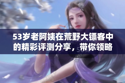 53岁老阿姨在荒野大镖客中的精彩评测分享，带你领略游戏魅力