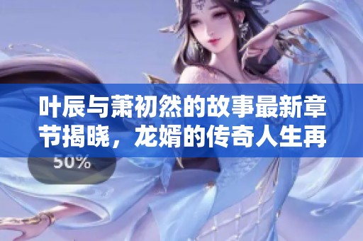 叶辰与萧初然的故事最新章节揭晓，龙婿的传奇人生再续精彩情节