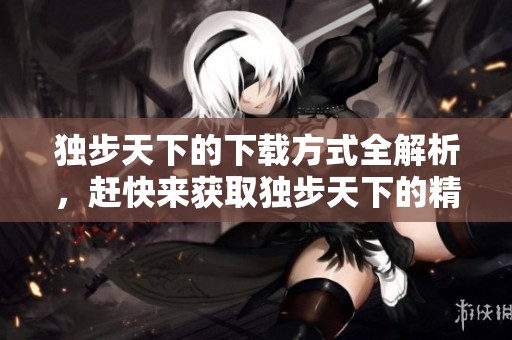 独步天下的下载方式全解析，赶快来获取独步天下的精彩内容吧