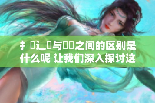 扌喿辶畐与畐畬之间的区别是什么呢 让我们深入探讨这两者的不同之处