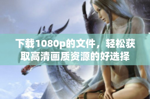 下载1080p的文件，轻松获取高清画质资源的好选择