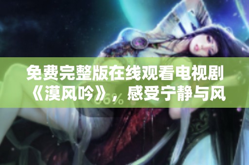 免费完整版在线观看电视剧《漠风吟》，感受宁静与风的完美交融