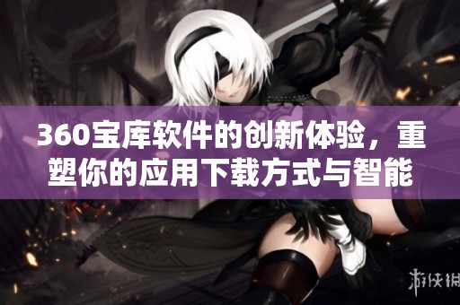 360宝库软件的创新体验，重塑你的应用下载方式与智能选择