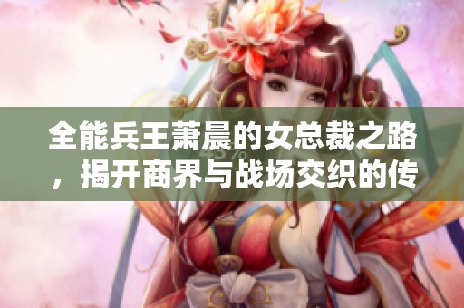 全能兵王萧晨的女总裁之路，揭开商界与战场交织的传奇故事
