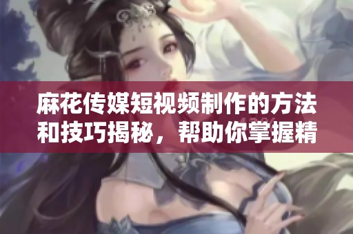 麻花传媒短视频制作的方法和技巧揭秘，帮助你掌握精彩创作的要领