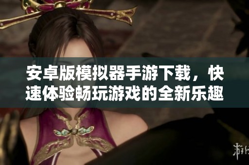 安卓版模拟器手游下载，快速体验畅玩游戏的全新乐趣