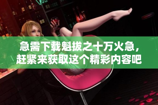 急需下载魁拔之十万火急，赶紧来获取这个精彩内容吧