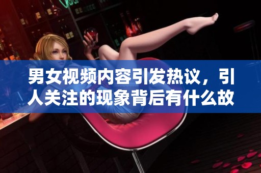 男女视频内容引发热议，引人关注的现象背后有什么故事呢