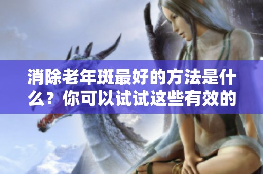 消除老年斑最好的方法是什么？你可以试试这些有效的技巧！