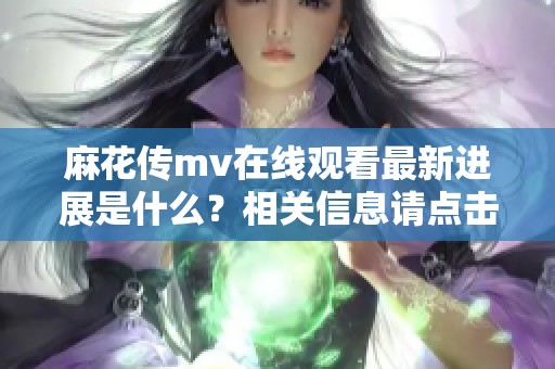 麻花传mv在线观看最新进展是什么？相关信息请点击查看详细内容。