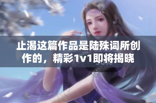 止渴这篇作品是陆殊词所创作的，精彩1v1即将揭晓