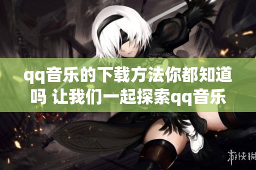 qq音乐的下载方法你都知道吗 让我们一起探索qq音乐下载的乐趣