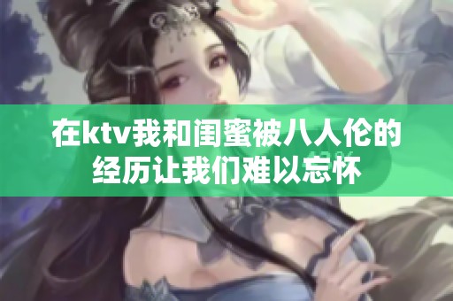 在ktv我和闺蜜被八人伦的经历让我们难以忘怀
