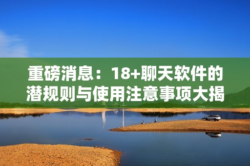 重磅消息：18+聊天软件的潜规则与使用注意事项大揭秘