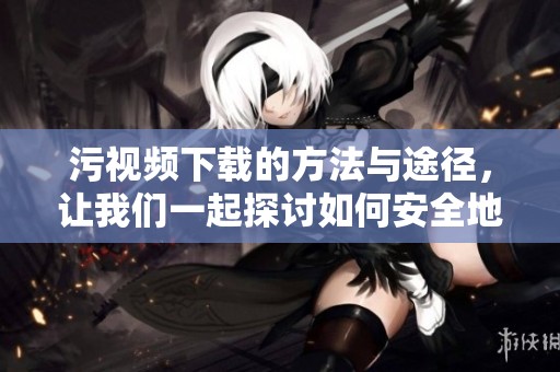 污视频下载的方法与途径，让我们一起探讨如何安全地获取污视频下载。