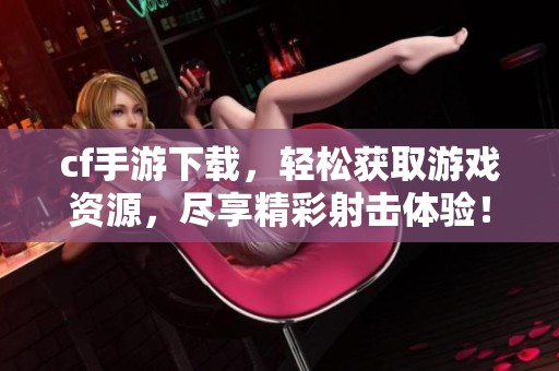 cf手游下载，轻松获取游戏资源，尽享精彩射击体验！