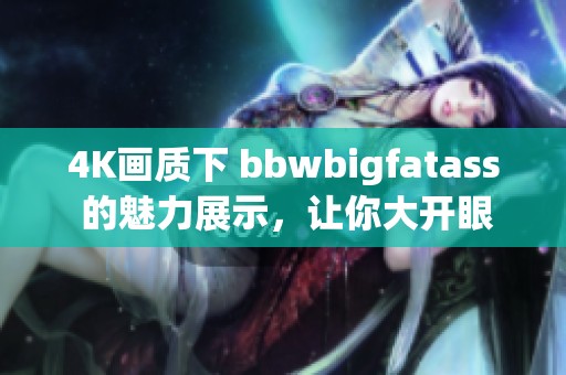 4K画质下 bbwbigfatass 的魅力展示，让你大开眼界！