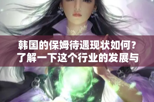 韩国的保姆待遇现状如何？了解一下这个行业的发展与挑战。