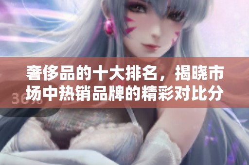 奢侈品的十大排名，揭晓市场中热销品牌的精彩对比分析