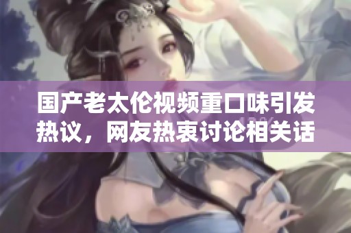 国产老太伦视频重口味引发热议，网友热衷讨论相关话题和内容