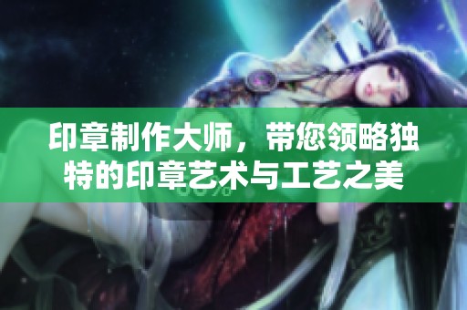 印章制作大师，带您领略独特的印章艺术与工艺之美