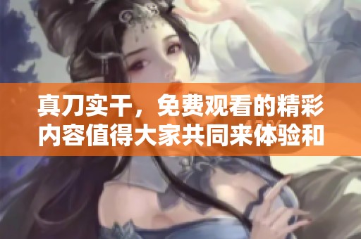 真刀实干，免费观看的精彩内容值得大家共同来体验和分享