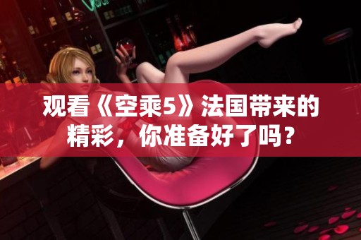 观看《空乘5》法国带来的精彩，你准备好了吗？