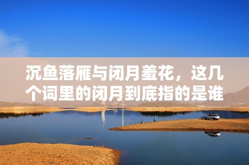 沉鱼落雁与闭月羞花，这几个词里的闭月到底指的是谁呢