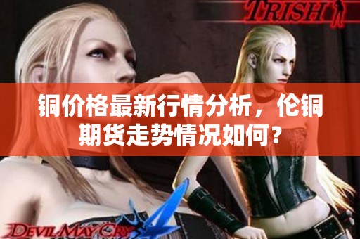 铜价格最新行情分析，伦铜期货走势情况如何？