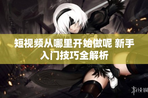 短视频从哪里开始做呢 新手入门技巧全解析