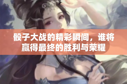 骰子大战的精彩瞬间，谁将赢得最终的胜利与荣耀